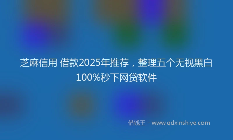 芝麻信用 借款2025年推荐，整理五个无视黑白100%秒下网贷软件