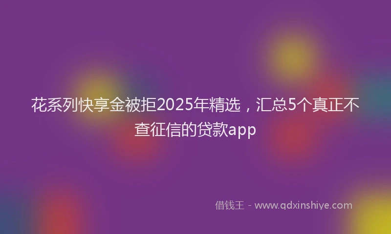 花系列快享金被拒2025年精选，汇总5个真正不查征信的贷款app