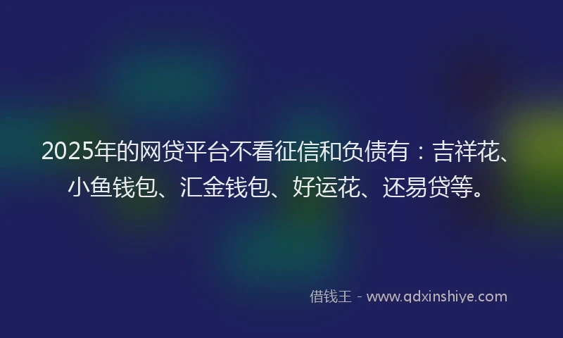 2025年的网贷平台不看征信和负债有：吉祥花、小鱼钱包、汇金钱包、好运花、还易贷等。
