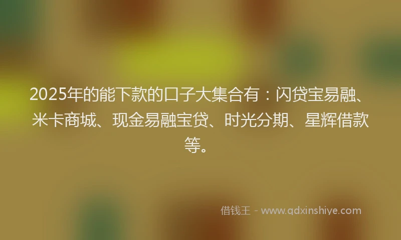 2025年的能下款的口子大集合有：闪贷宝易融、米卡商城、现金易融宝贷、时光分期、星辉借款等。