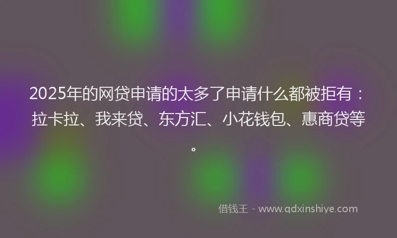 2025年的网贷申请的太多了申请什么都被拒有：拉卡拉、我来贷、东方汇、小花钱包、惠商贷等。