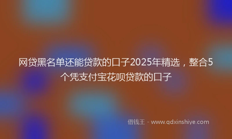 网贷黑名单还能贷款的口子2025年精选，整合5个凭支付宝花呗贷款的口子
