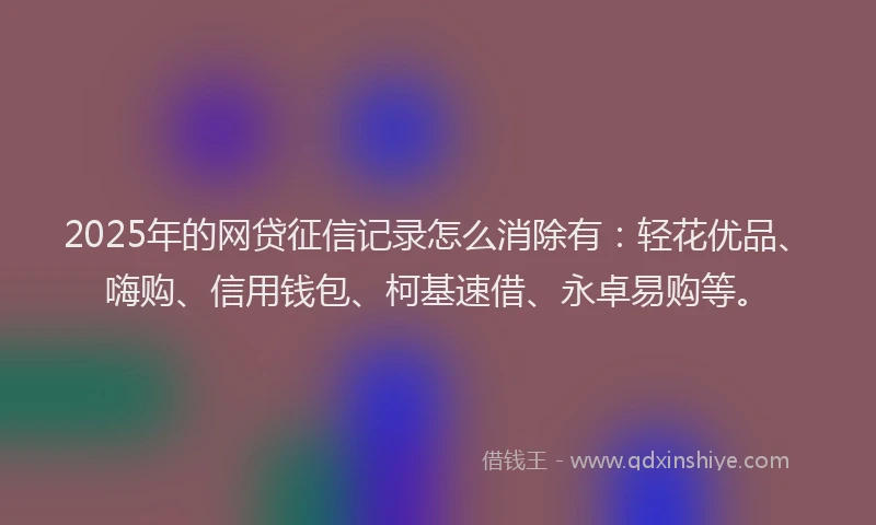 2025年的网贷征信记录怎么消除有：轻花优品、嗨购、信用钱包、柯基速借、永卓易购等。