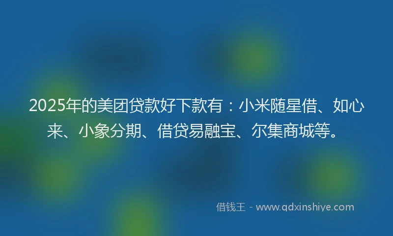 2025年的美团贷款好下款有：小米随星借、如心来、小象分期、借贷易融宝、尔集商城等。