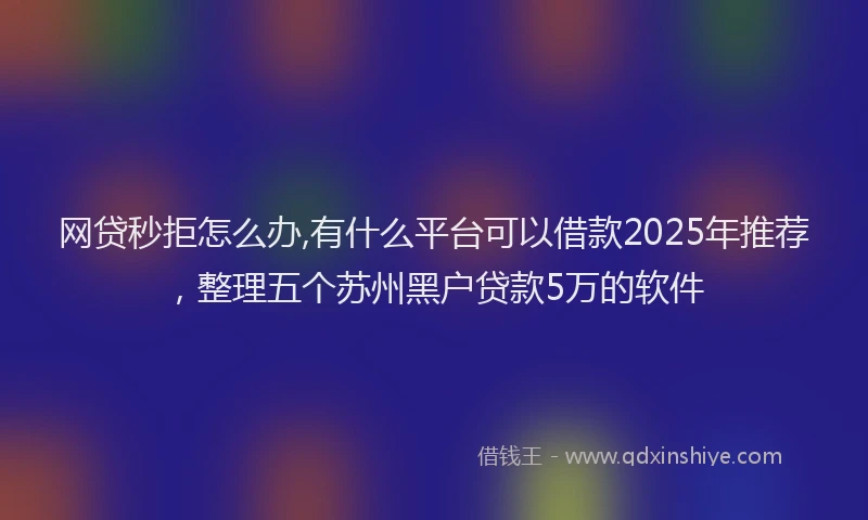 网贷秒拒怎么办,有什么平台可以借款2025年推荐，整理五个苏州黑户贷款5万的软件