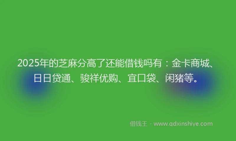2025年的芝麻分高了还能借钱吗有：金卡商城、日日贷通、骏祥优购、宜口袋、闲猪等。
