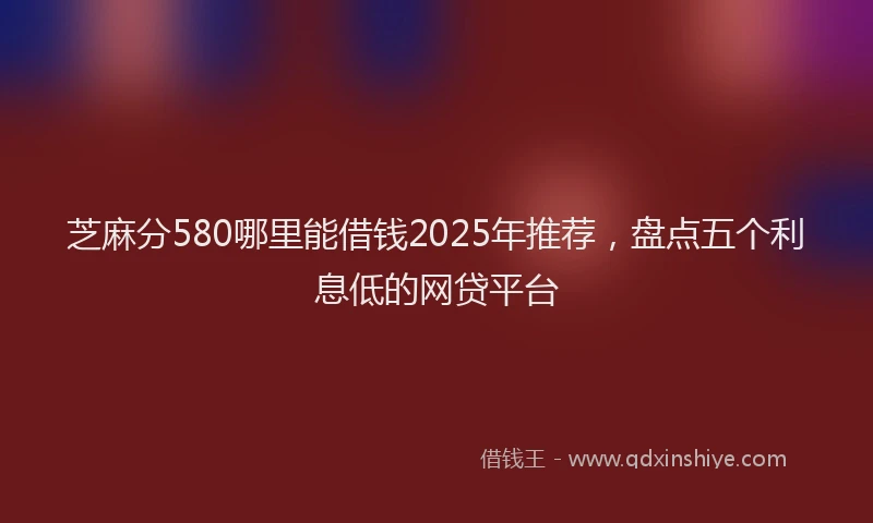 芝麻分580哪里能借钱2025年推荐，盘点五个利息低的网贷平台