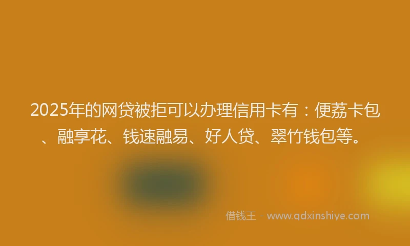 2025年的网贷被拒可以办理信用卡有：便荔卡包、融享花、钱速融易、好人贷、翠竹钱包等。