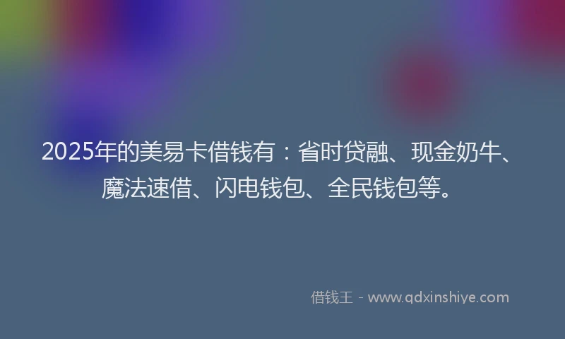 2025年的美易卡借钱有：省时贷融、现金奶牛、魔法速借、闪电钱包、全民钱包等。