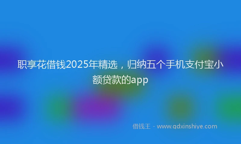 职享花借钱2025年精选，归纳五个手机支付宝小额贷款的app