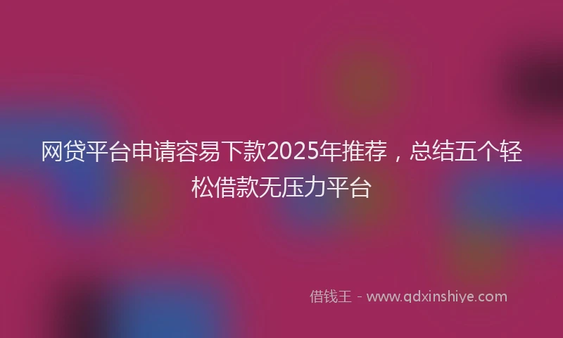 网贷平台申请容易下款2025年推荐，总结五个轻松借款无压力平台