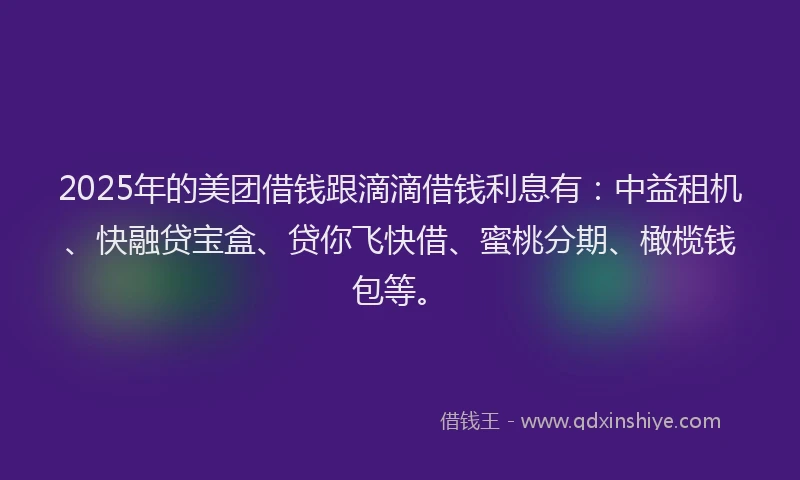 2025年的美团借钱跟滴滴借钱利息有：中益租机、快融贷宝盒、贷你飞快借、蜜桃分期、橄榄钱包等。