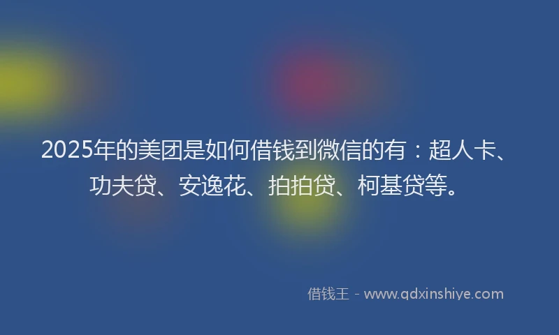 2025年的美团是如何借钱到微信的有：超人卡、功夫贷、安逸花、拍拍贷、柯基贷等。