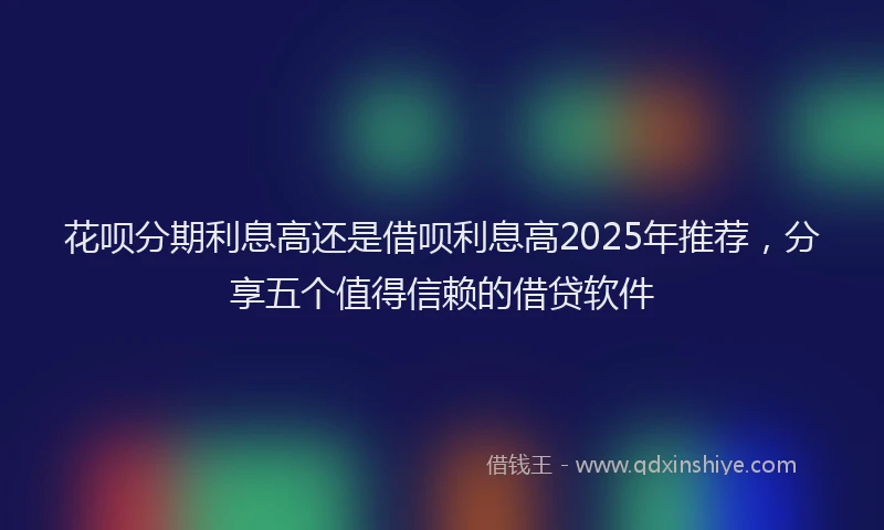 花呗分期利息高还是借呗利息高2025年推荐，分享五个值得信赖的借贷软件