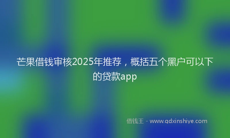 芒果借钱审核2025年推荐，概括五个黑户可以下的贷款app
