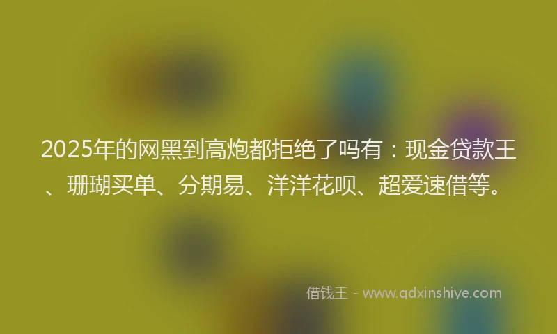 2025年的网黑到高炮都拒绝了吗有：现金贷款王、珊瑚买单、分期易、洋洋花呗、超爱速借等。