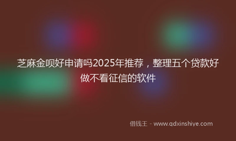 芝麻金呗好申请吗2025年推荐，整理五个贷款好做不看征信的软件