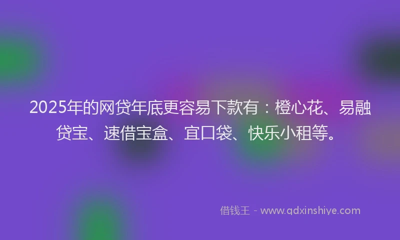2025年的网贷年底更容易下款有：橙心花、易融贷宝、速借宝盒、宜口袋、快乐小租等。