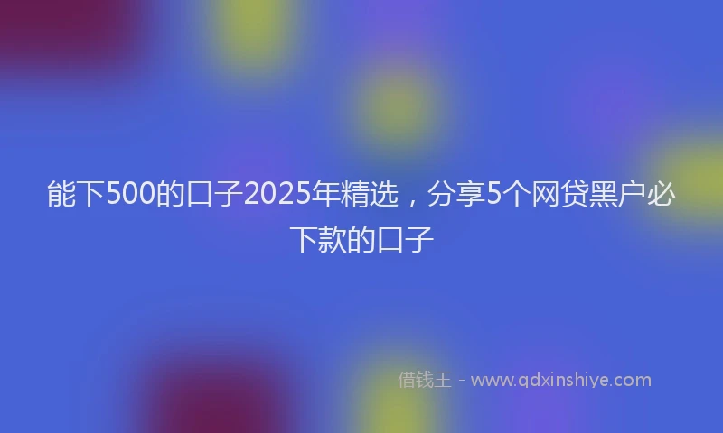 能下500的口子2025年精选，分享5个网贷黑户必下款的口子
