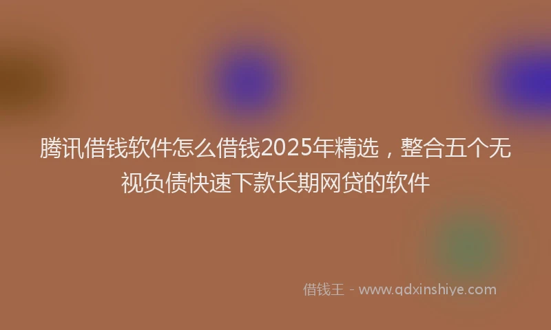 腾讯借钱软件怎么借钱2025年精选，整合五个无视负债快速下款长期网贷的软件