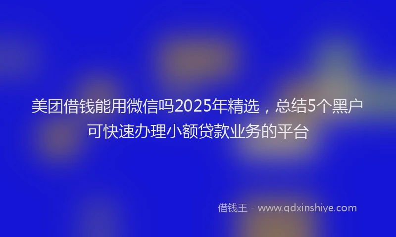 美团借钱能用微信吗2025年精选，总结5个黑户可快速办理小额贷款业务的平台