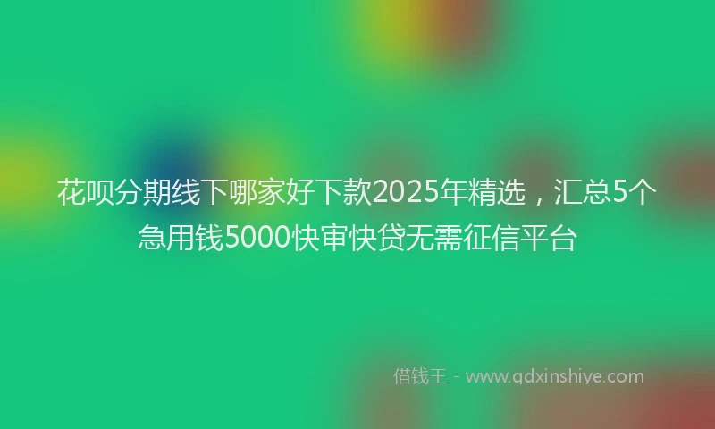 花呗分期线下哪家好下款2025年精选，汇总5个急用钱5000快审快贷无需征信平台