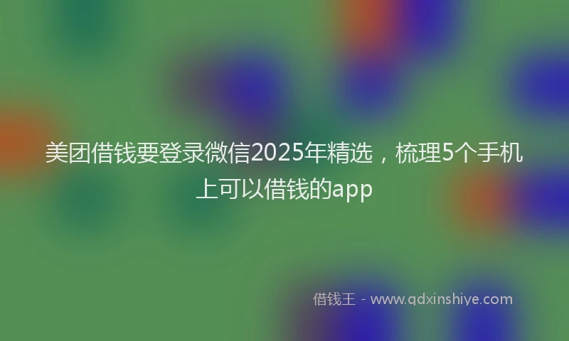 美团借钱要登录微信2025年精选，梳理5个手机上可以借钱的app
