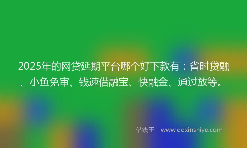 2025年的网贷延期平台哪个好下款有：省时贷融、小鱼免审、钱速借融宝、快融金、通过放等。