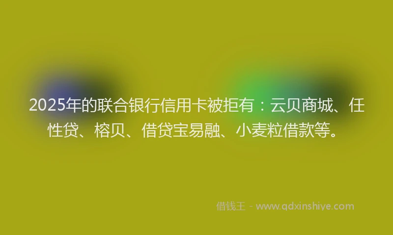 2025年的联合银行信用卡被拒有：云贝商城、任性贷、榕贝、借贷宝易融、小麦粒借款等。