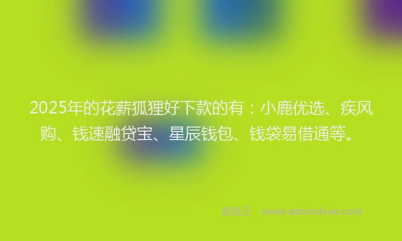 2025年的花薪狐狸好下款的有：小鹿优选、疾风购、钱速融贷宝、星辰钱包、钱袋易借通等。