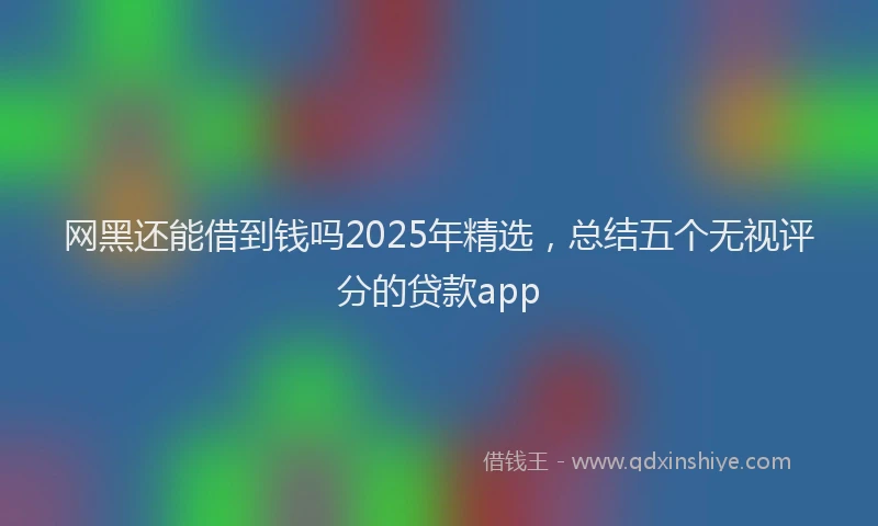 网黑还能借到钱吗2025年精选，总结五个无视评分的贷款app
