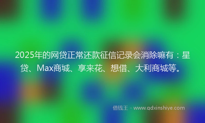 2025年的网贷正常还款征信记录会消除嘛有：星贷、Max商城、享来花、想借、大利商城等。