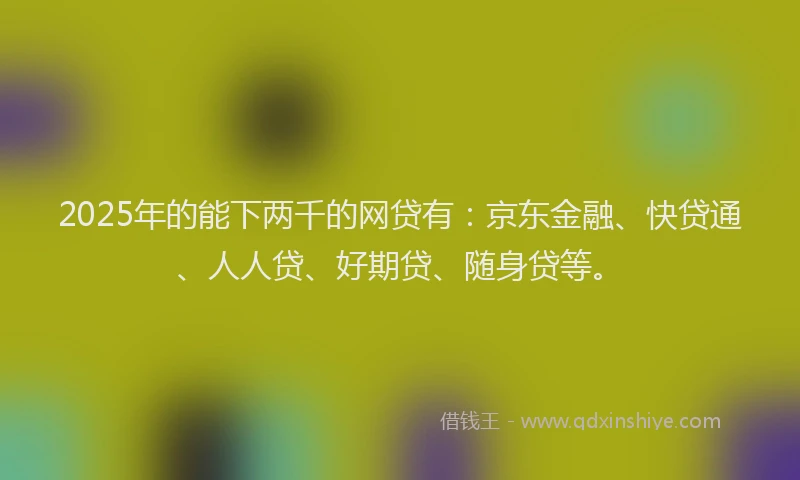2025年的能下两千的网贷有：京东金融、快贷通、人人贷、好期贷、随身贷等。