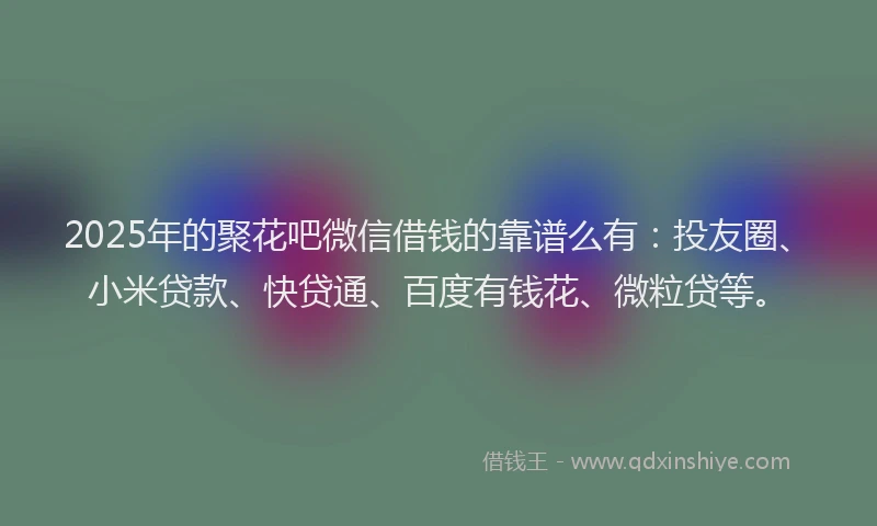 2025年的聚花吧微信借钱的靠谱么有：投友圈、小米贷款、快贷通、百度有钱花、微粒贷等。