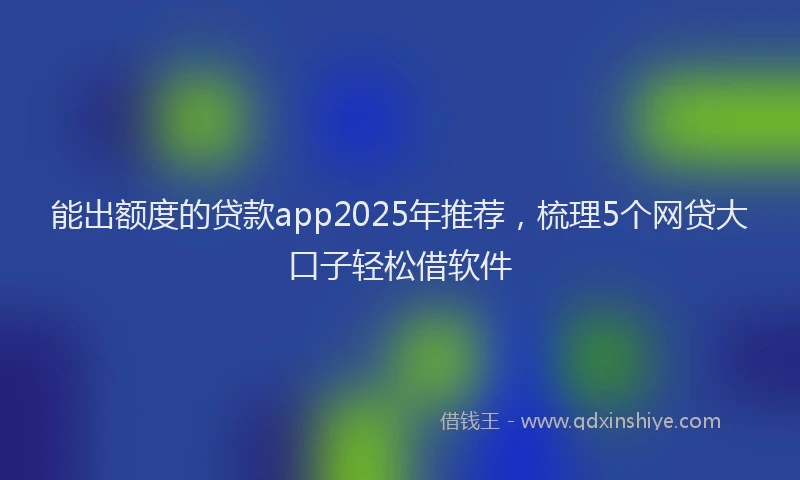 能出额度的贷款app2025年推荐，梳理5个网贷大口子轻松借软件