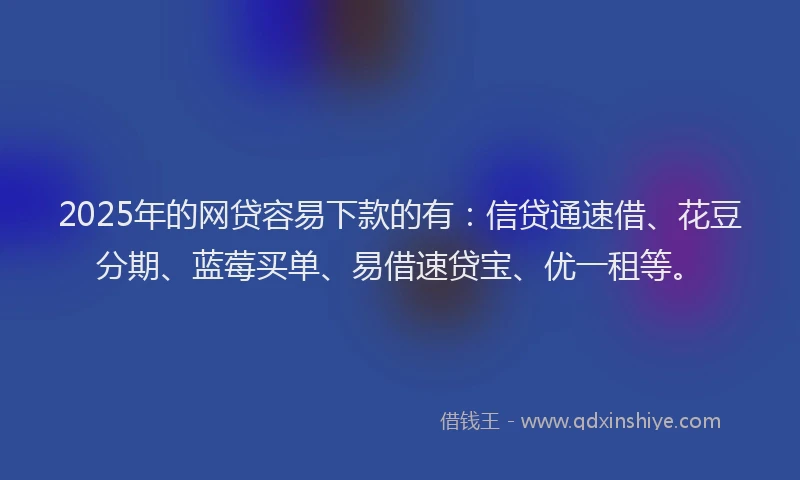 2025年的网贷容易下款的有：信贷通速借、花豆分期、蓝莓买单、易借速贷宝、优一租等。