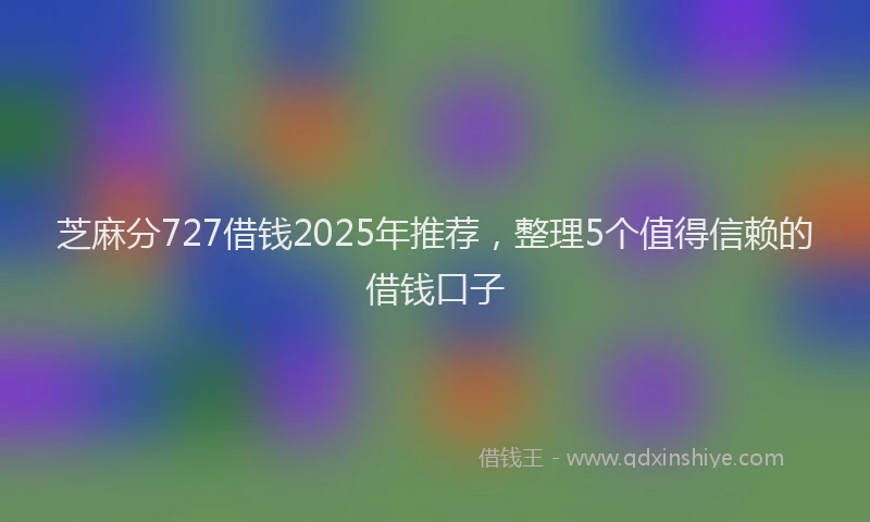 芝麻分727借钱2025年推荐，整理5个值得信赖的借钱口子