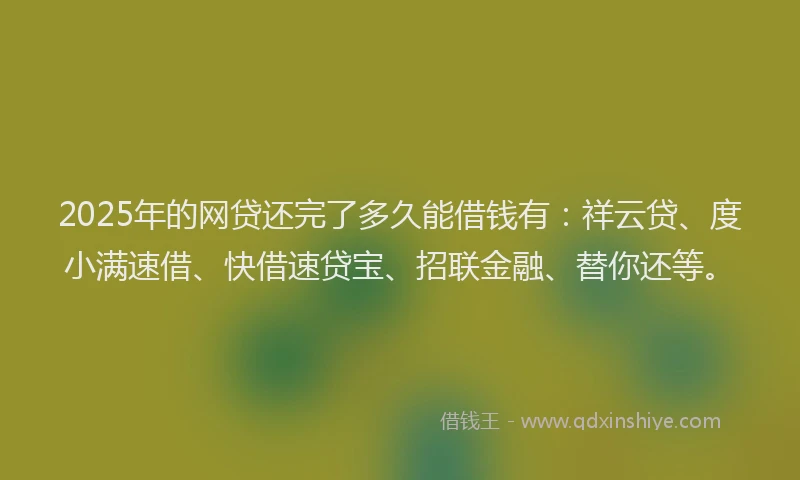 2025年的网贷还完了多久能借钱有：祥云贷、度小满速借、快借速贷宝、招联金融、替你还等。