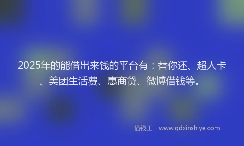 2025年的能借出来钱的平台有：替你还、超人卡、美团生活费、惠商贷、微博借钱等。