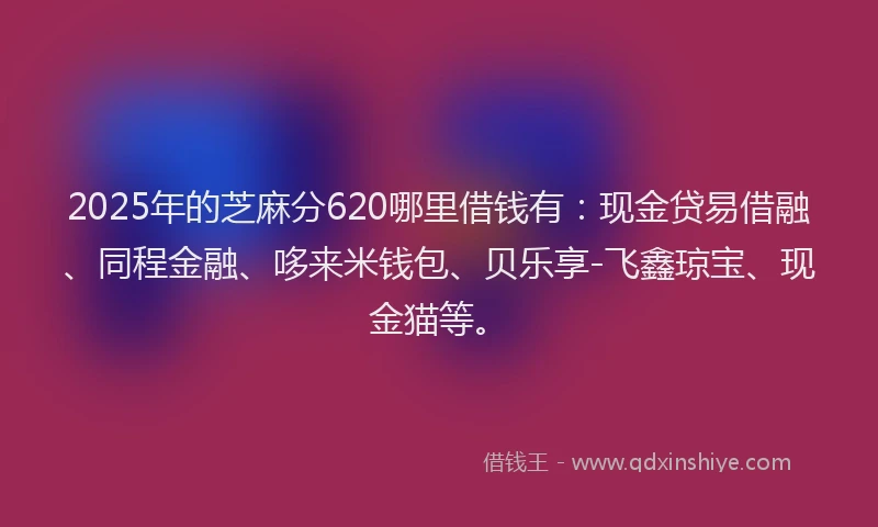 2025年的芝麻分620哪里借钱有：现金贷易借融、同程金融、哆来米钱包、贝乐享-飞鑫琼宝、现金猫等。