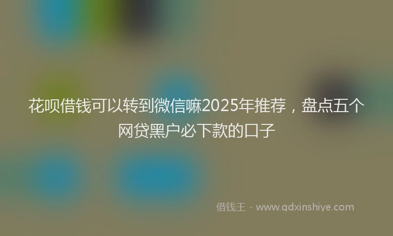 花呗借钱可以转到微信嘛2025年推荐，盘点五个网贷黑户必下款的口子