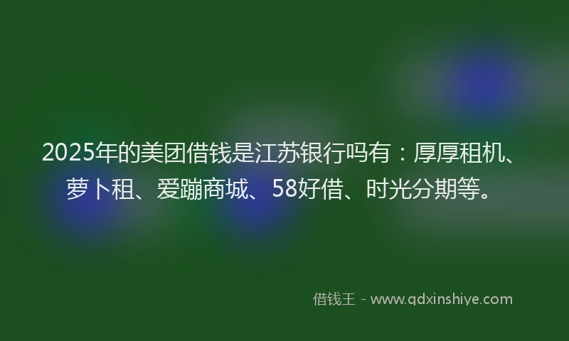 2025年的美团借钱是江苏银行吗有：厚厚租机、萝卜租、爱蹦商城、58好借、时光分期等。