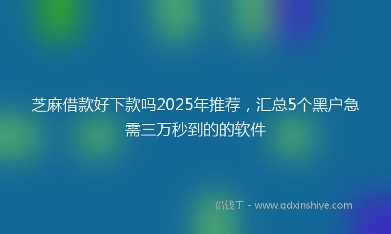 芝麻借款好下款吗2025年推荐，汇总5个黑户急需三万秒到的的软件