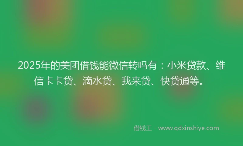 2025年的美团借钱能微信转吗有：小米贷款、维信卡卡贷、滴水贷、我来贷、快贷通等。