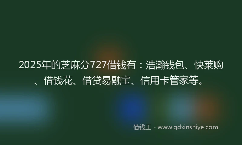 2025年的芝麻分727借钱有：浩瀚钱包、快莱购、借钱花、借贷易融宝、信用卡管家等。