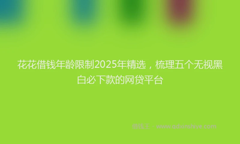 花花借钱年龄限制2025年精选，梳理五个无视黑白必下款的网贷平台