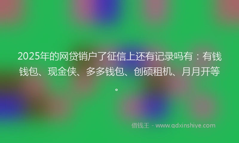 2025年的网贷销户了征信上还有记录吗有：有钱钱包、现金侠、多多钱包、创硕租机、月月开等。