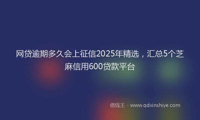 网贷逾期多久会上征信2025年精选，汇总5个芝麻信用600贷款平台