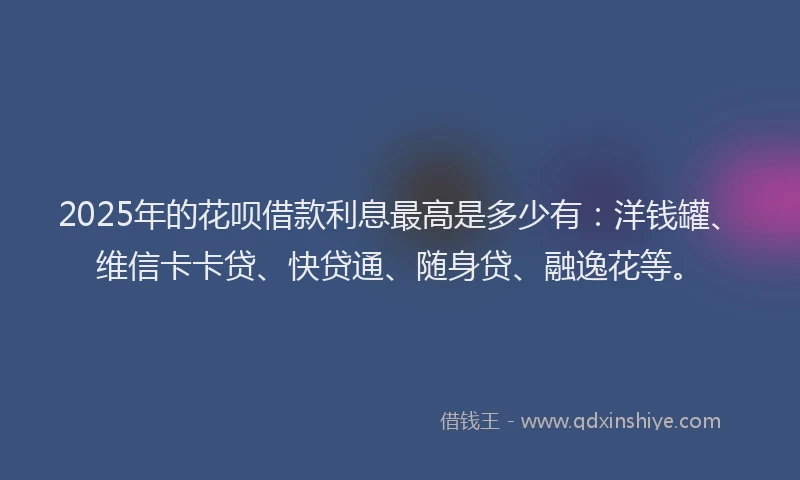 2025年的花呗借款利息最高是多少有：洋钱罐、维信卡卡贷、快贷通、随身贷、融逸花等。