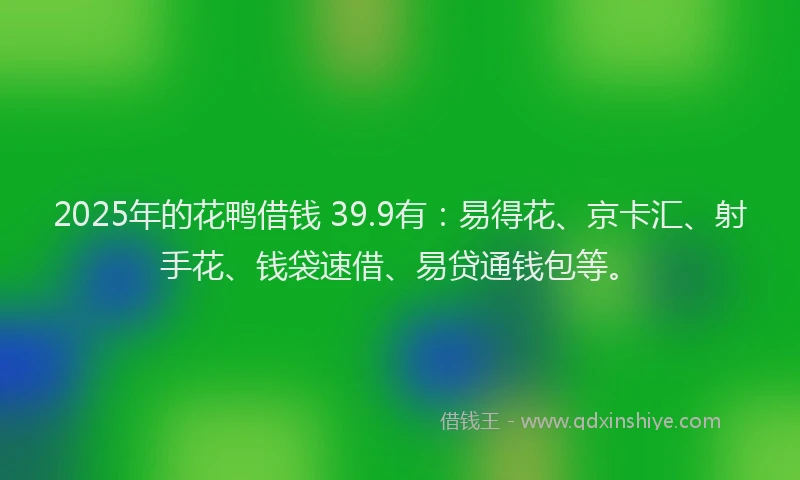 2025年的花鸭借钱 39.9有：易得花、京卡汇、射手花、钱袋速借、易贷通钱包等。